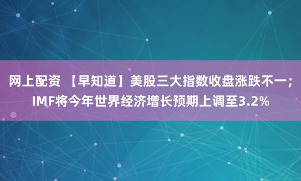 网上配资 【早知道】美股三大指数收盘涨跌不一；IMF将今年世界经济增长预期上调至3.2%