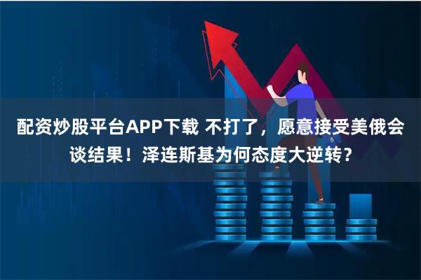 配资炒股平台APP下载 不打了，愿意接受美俄会谈结果！泽连斯基为何态度大逆转？