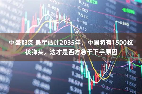 中盛配资 美军估计2035年，中国将有1500枚核弹头，这才是西方急于下手原因