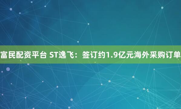富民配资平台 ST逸飞：签订约1.9亿元海外采购订单