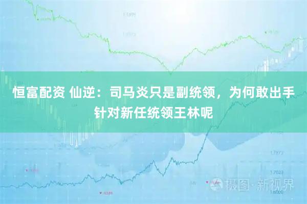 恒富配资 仙逆：司马炎只是副统领，为何敢出手针对新任统领王林呢