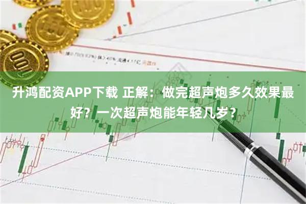 升鸿配资APP下载 正解：做完超声炮多久效果最好？一次超声炮能年轻几岁？