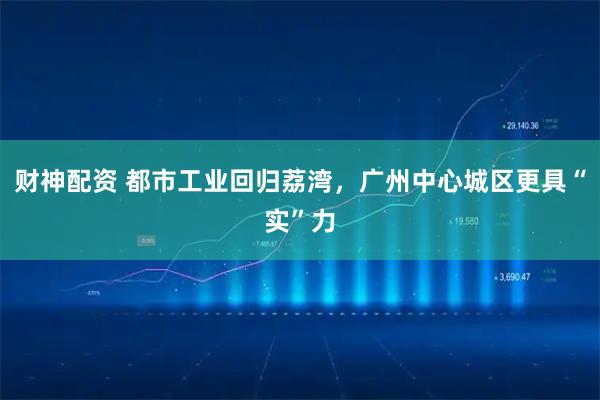 财神配资 都市工业回归荔湾，广州中心城区更具“实”力
