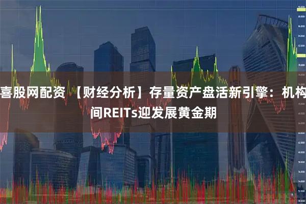 喜股网配资 【财经分析】存量资产盘活新引擎：机构间REITs迎发展黄金期