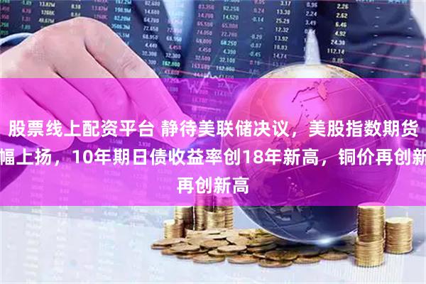 股票线上配资平台 静待美联储决议，美股指数期货小幅上扬，10年期日债收益率创18年新高，铜价再创新高