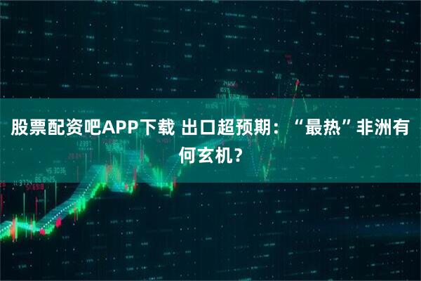 股票配资吧APP下载 出口超预期：“最热”非洲有何玄机？
