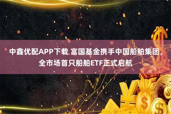中鑫优配APP下载 富国基金携手中国船舶集团，全市场首只船舶ETF正式启航