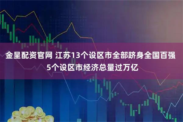 金呈配资官网 江苏13个设区市全部跻身全国百强  5个设区市经济总量过万亿