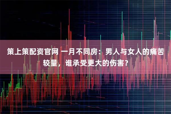 策上策配资官网 一月不同房：男人与女人的痛苦较量，谁承受更大的伤害？