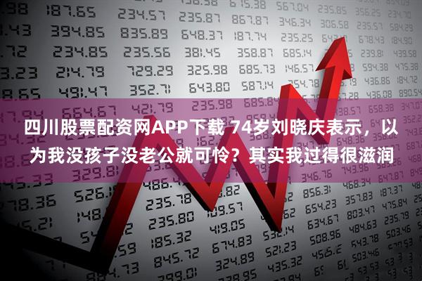 四川股票配资网APP下载 74岁刘晓庆表示，以为我没孩子没老公就可怜？其实我过得很滋润