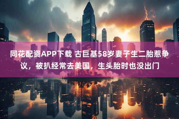 同花配资APP下载 古巨基58岁妻子生二胎惹争议，被扒经常去美国，生头胎时也没出门