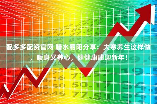 配多多配资官网 膳水易阳分享：大寒养生这样做，暖身又养心，健健康康迎新年！