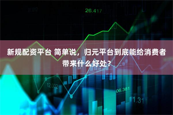 新规配资平台 简单说，归元平台到底能给消费者带来什么好处？