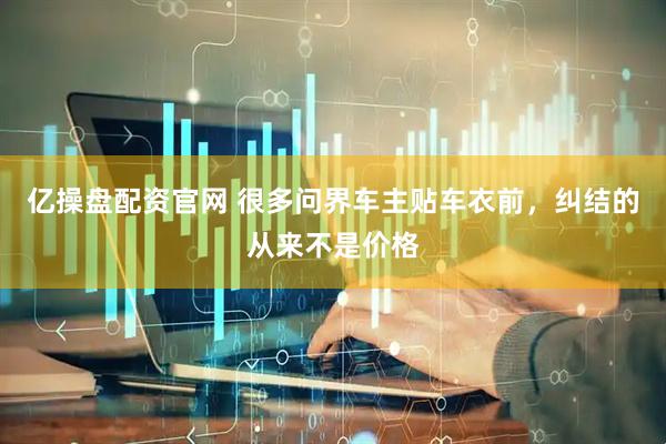亿操盘配资官网 很多问界车主贴车衣前，纠结的从来不是价格