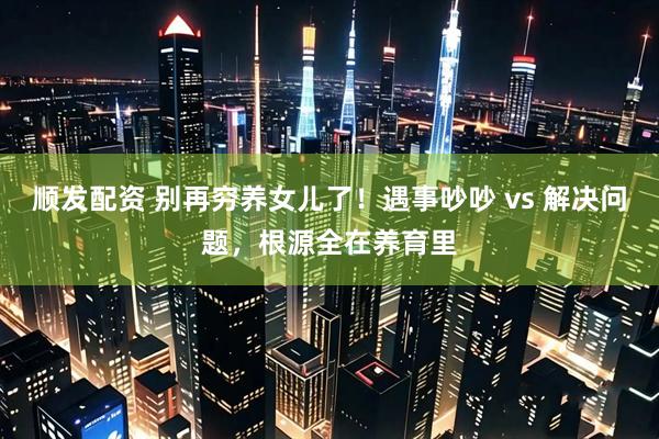 顺发配资 别再穷养女儿了！遇事吵吵 vs 解决问题，根源全在养育里