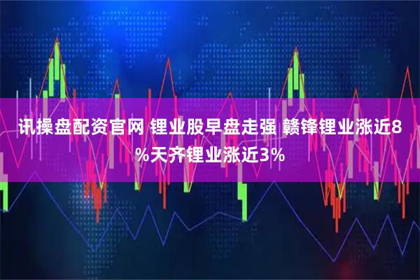讯操盘配资官网 锂业股早盘走强 赣锋锂业涨近8%天齐锂业涨近3%