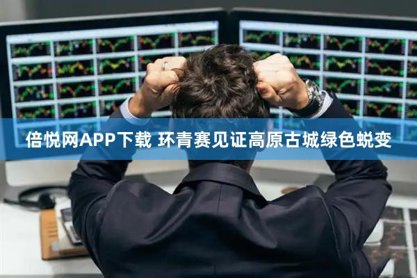 倍悦网APP下载 环青赛见证高原古城绿色蜕变