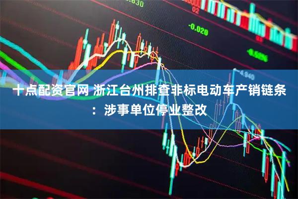 十点配资官网 浙江台州排查非标电动车产销链条：涉事单位停业整改