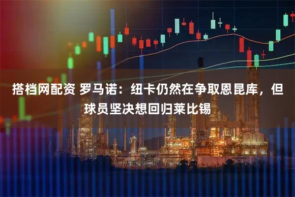 搭档网配资 罗马诺：纽卡仍然在争取恩昆库，但球员坚决想回归莱比锡
